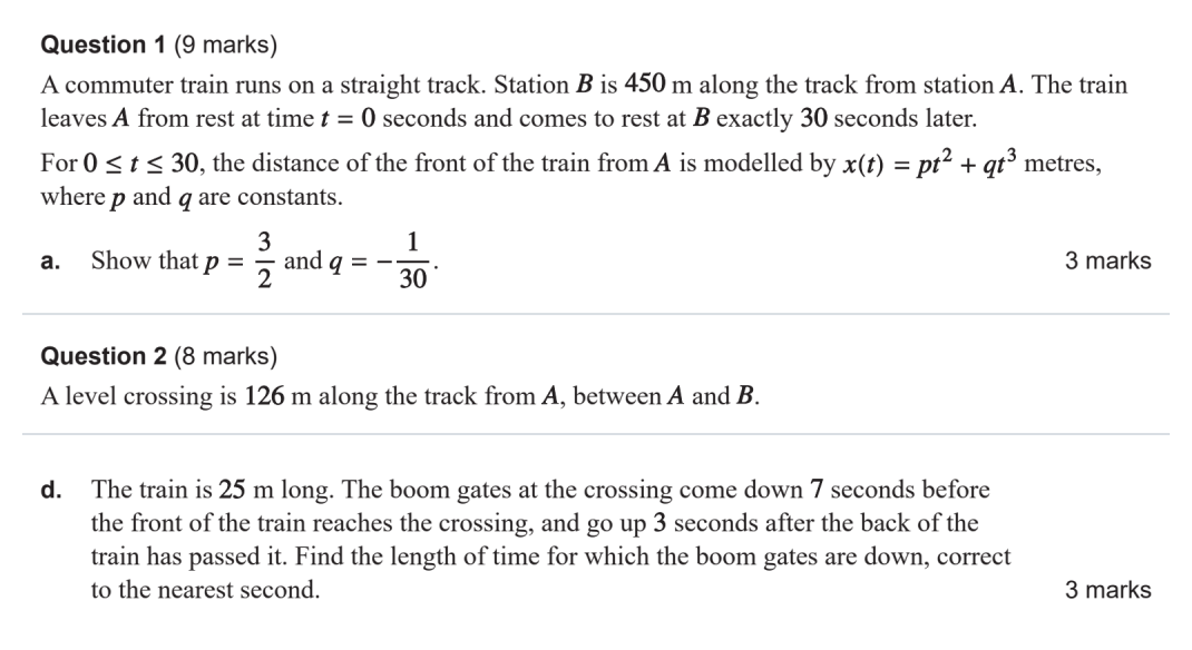 A train travels 450 m in 30 seconds, starting and finishing at rest. Its distance from the first station is modelled by: x(t) = pt² + qt³,  0 ≤ t ≤ 30. Show that p = 3/2 and q = −1/30. Later in the SAC, the train reaches a crossing 126 m from the first station. Earlier parts find when the front reaches it. The train is 25 m long. The boom gates at the crossing come down 7 seconds before the front of the train reaches the crossing, and go up 3 seconds after the back of the train has passed it. Find the length of time for which the boom gates are down, correct to the nearest second.